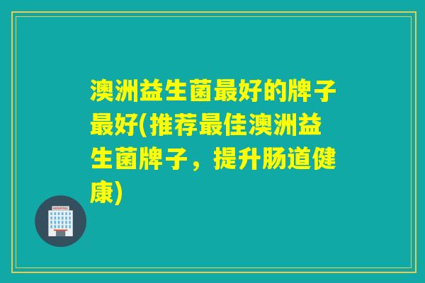 澳洲益生菌最好的牌子最好(推荐最佳澳洲益生菌牌子，提升肠道健康)