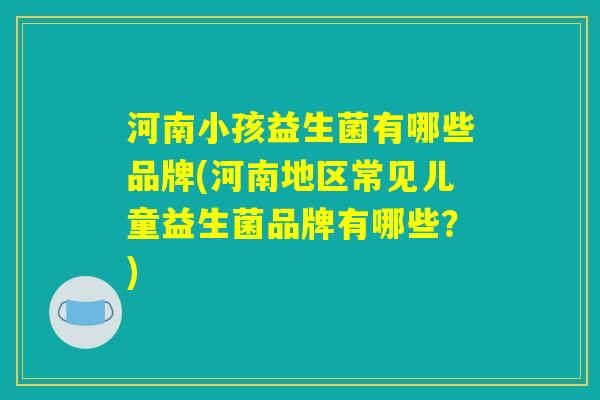 河南小孩益生菌有哪些品牌(河南地区常见儿童益生菌品牌有哪些？)