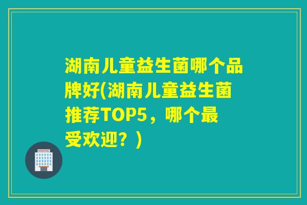 湖南儿童益生菌哪个品牌好(湖南儿童益生菌推荐TOP5，哪个最受欢迎？)