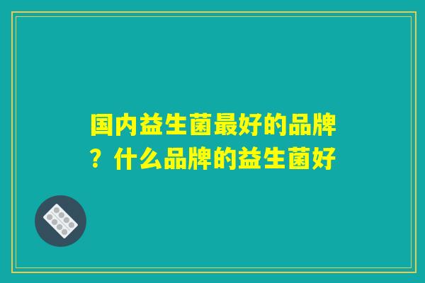 国内益生菌最好的品牌？什么品牌的益生菌好