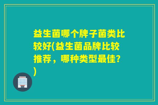 益生菌哪个牌子菌类比较好(益生菌品牌比较推荐，哪种类型最佳？)