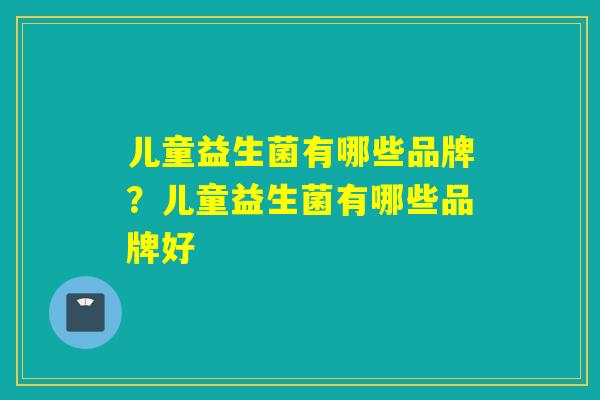 儿童益生菌有哪些品牌？儿童益生菌有哪些品牌好