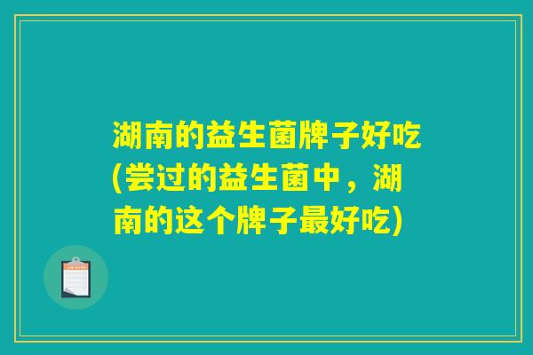 湖南的益生菌牌子好吃(尝过的益生菌中,湖南的这个牌子好吃) 湖南的益生菌牌子好吃(尝过的益生菌中,湖南的这个牌子好吃)