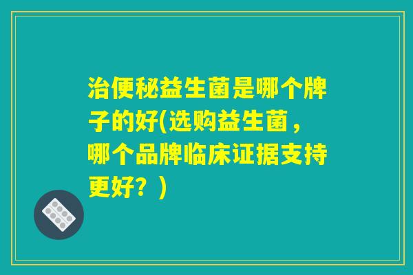 治便秘益生菌是哪个牌子的好(选购益生菌，哪个品牌临床证据支持更好？)