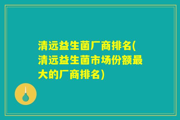清远益生菌厂商排名(清远益生菌市场份额最大的厂商排名)