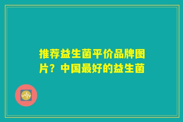 推荐益生菌平价品牌图片？中国最好的益生菌