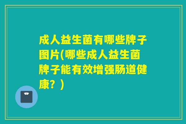 成人益生菌有哪些牌子图片(哪些成人益生菌牌子能有效增强肠道健康？)