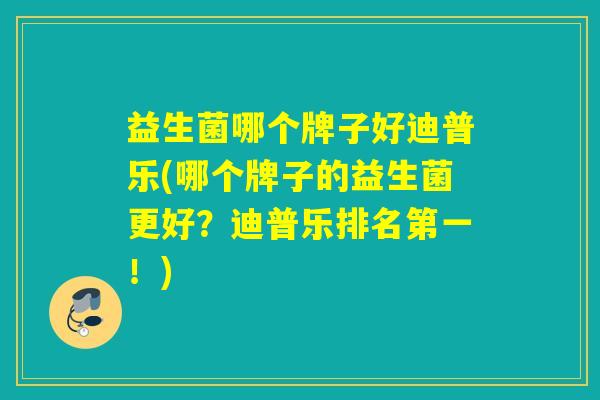 益生菌哪个牌子好迪普乐(哪个牌子的益生菌更好？迪普乐排名第一！)