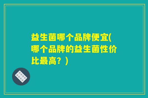 益生菌哪个品牌便宜(哪个品牌的益生菌性价比最高？)