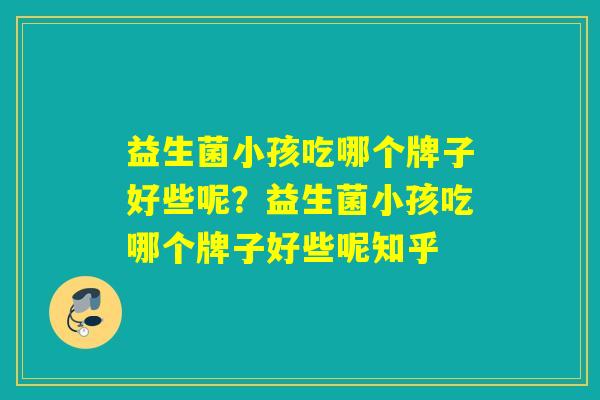 益生菌小孩吃哪个牌子好些呢?益生菌小孩吃哪个牌子好些呢知乎 益生菌小孩吃哪个牌子好些呢?益生菌小孩吃哪个牌子好些呢知乎