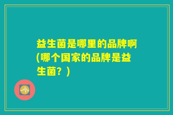 益生菌是哪里的品牌啊(哪个国家的品牌是益生菌?) 益生菌是哪里的品牌啊(哪个国家的品牌是益生菌?)