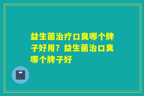益生菌治疗口臭哪个牌子好用？益生菌治口臭哪个牌子好