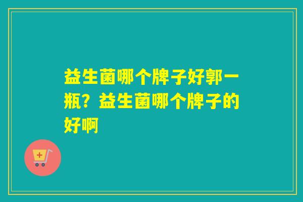 详细阅读:益生菌哪个牌子好郭一瓶?益生菌哪个牌子的好啊 益生菌哪个牌子好郭一瓶?益生菌哪个牌子的好啊