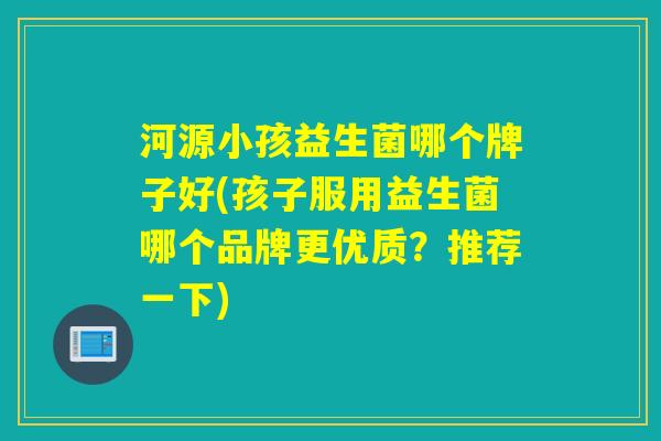 河源小孩益生菌哪个牌子好(孩子服用益生菌哪个品牌更优质？推荐一下)