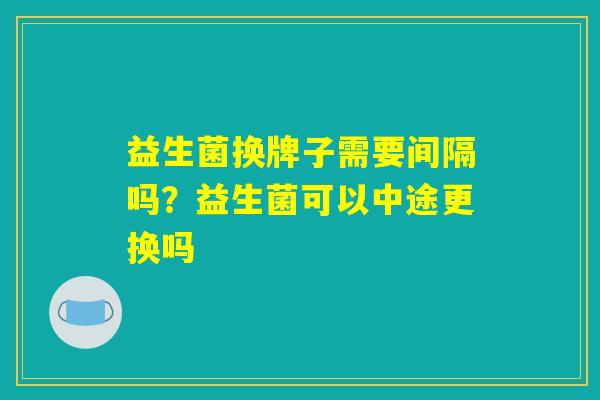益生菌换牌子需要间隔吗?益生菌可以中途更换吗 益生菌换牌子需要间隔吗?益生菌可以中途更换吗