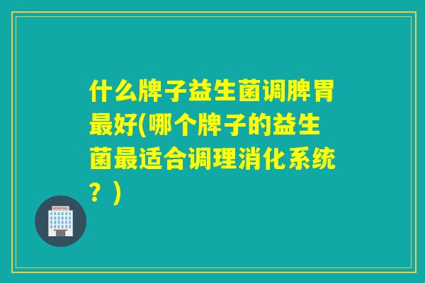 什么牌子益生菌调脾胃最好(哪个牌子的益生菌最适合调理消化系统？)