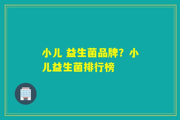 小儿 益生菌品牌？小儿益生菌排行榜