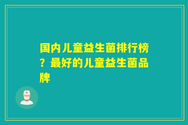 国内儿童益生菌排行榜？最好的儿童益生菌品牌
