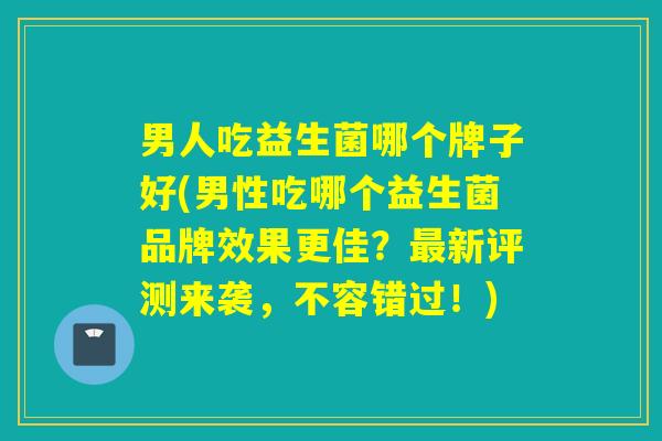 男人吃益生菌哪个牌子好(男性吃哪个益生菌品牌效果更佳？最新评测来袭，不容错过！)