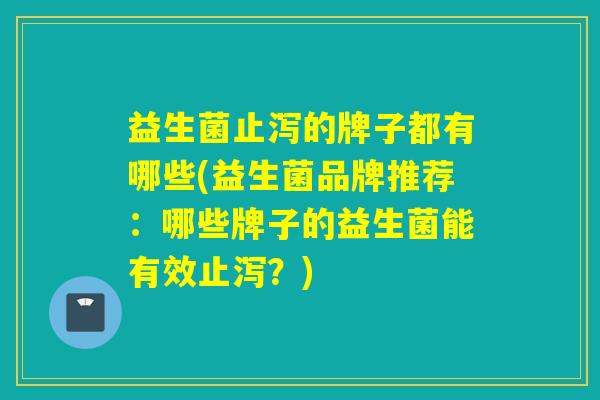 益生菌止泻的牌子都有哪些(益生菌品牌推荐：哪些牌子的益生菌能有效止泻？)