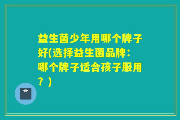 益生菌少年用哪个牌子好(选择益生菌品牌:哪个牌子适合孩子服用?) 益生菌少年用哪个牌子好(选择益生菌品牌:哪个牌子适合孩子服用?)
