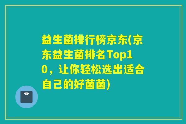 益生菌排行榜京东(京东益生菌排名Top10，让你轻松选出适合自己的好菌菌)