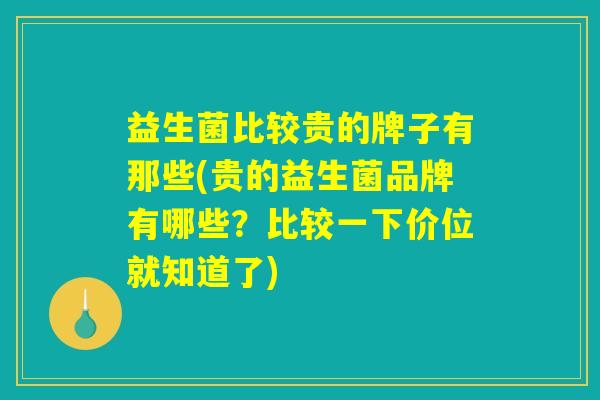 益生菌比较贵的牌子有那些(贵的益生菌品牌有哪些？比较一下价位就知道了)