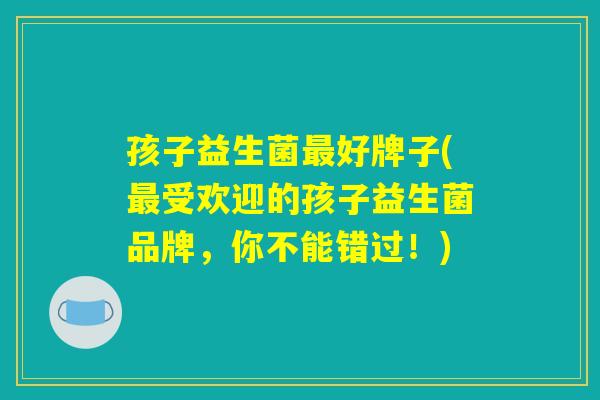 孩子益生菌最好牌子(最受欢迎的孩子益生菌品牌，你不能错过！)