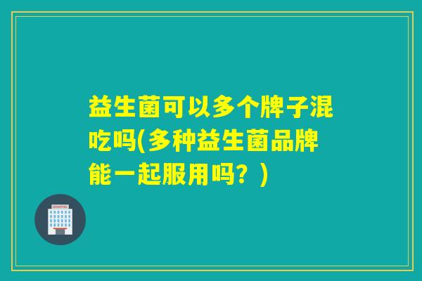 益生菌可以多个牌子混吃吗(多种益生菌品牌能一起服用吗?) 益生菌可以多个牌子混吃吗(多种益生菌品牌能一起服用吗?)