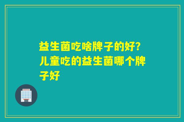 益生菌吃啥牌子的好？儿童吃的益生菌哪个牌子好