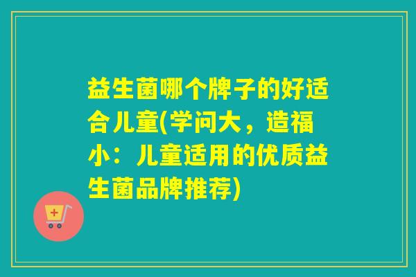 益生菌哪个牌子的好适合儿童(学问大，造福小：儿童适用的优质益生菌品牌推荐)