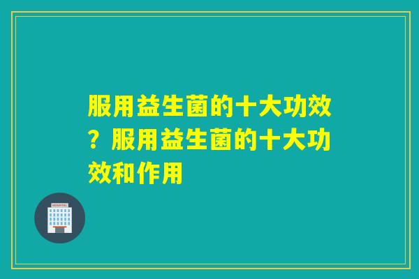 服用益生菌的十大功效？服用益生菌的十大功效和作用
