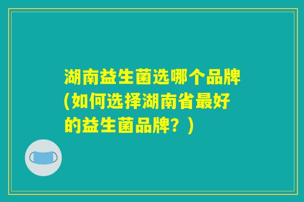 湖南益生菌选哪个品牌(如何选择湖南省最好的益生菌品牌？)