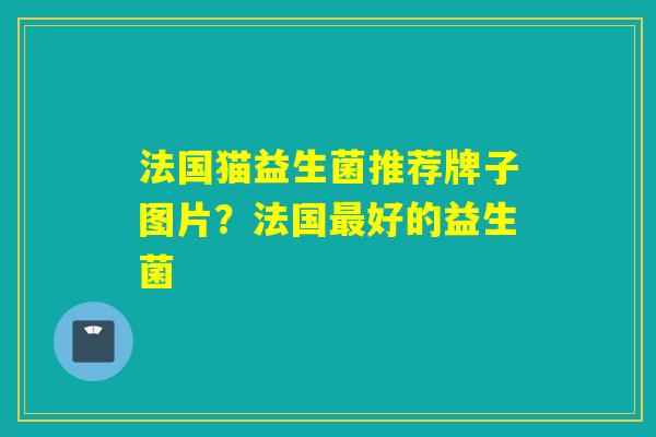 法国猫益生菌推荐牌子图片?法国好的益生菌 法国猫益生菌推荐牌子图片?法国好的益生菌