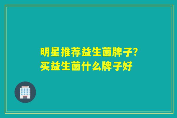 明星推荐益生菌牌子？买益生菌什么牌子好