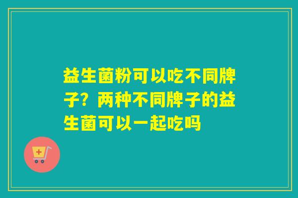 益生菌粉可以吃不同牌子？两种不同牌子的益生菌可以一起吃吗