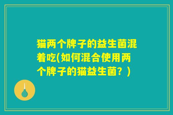 猫两个牌子的益生菌混着吃(如何混合使用两个牌子的猫益生菌？)
