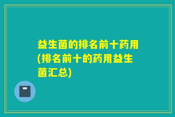 益生菌的排名前十药用(排名前十的药用益生菌汇总)
