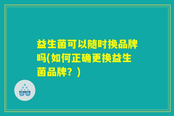 益生菌可以随时换品牌吗(如何正确更换益生菌品牌？)