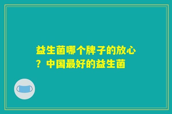 益生菌哪个牌子的放心?中国好的益生菌 益生菌哪个牌子的放心?中国好的益生菌