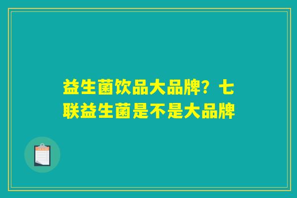 益生菌饮品大品牌？七联益生菌是不是大品牌