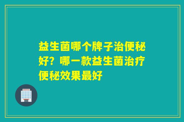 益生菌哪个牌子治便秘好？哪一款益生菌治疗便秘效果最好