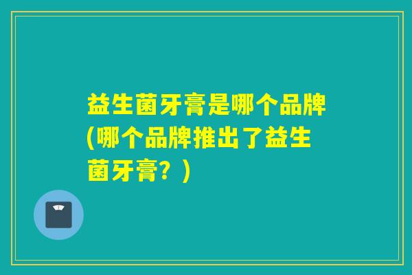 益生菌牙膏是哪个品牌(哪个品牌推出了益生菌牙膏?) 益生菌牙膏是哪个品牌(哪个品牌推出了益生菌牙膏?)