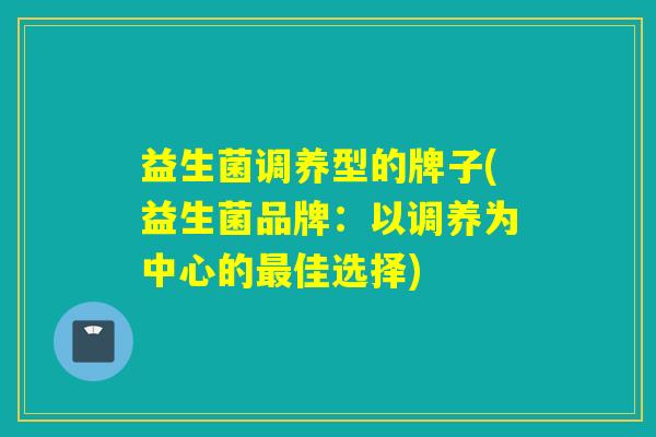 益生菌调养型的牌子(益生菌品牌：以调养为中心的最佳选择)