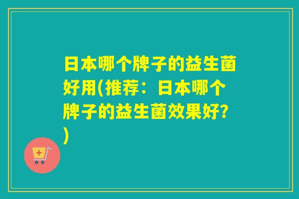 日本哪个牌子的益生菌好用(推荐：日本哪个牌子的益生菌效果好？)