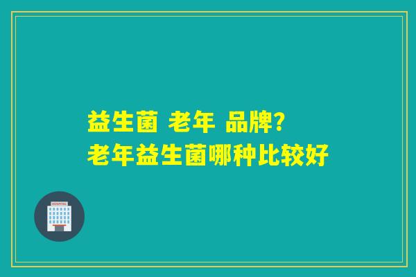 益生菌 老年 品牌？老年益生菌哪种比较好