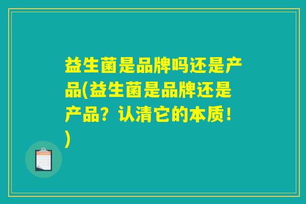 益生菌是品牌吗还是产品(益生菌是品牌还是产品？认清它的本质！)