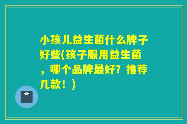 小孩儿益生菌什么牌子好些(孩子服用益生菌,哪个品牌好?推荐几款!) 小孩儿益生菌什么牌子好些(孩子服用益生菌,哪个品牌好?推荐几款!)
