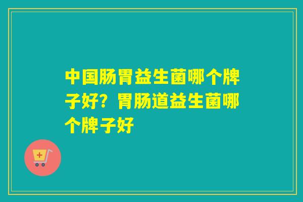 中国肠胃益生菌哪个牌子好？胃肠道益生菌哪个牌子好