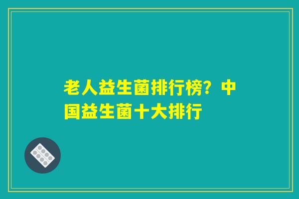 老人益生菌排行榜？中国益生菌十大排行